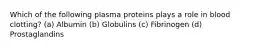 Which of the following plasma proteins plays a role in blood clotting? (a) Albumin (b) Globulins (c) Fibrinogen (d) Prostaglandins