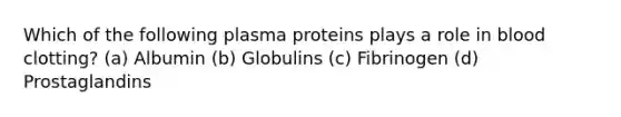 Which of the following plasma proteins plays a role in blood clotting? (a) Albumin (b) Globulins (c) Fibrinogen (d) Prostaglandins