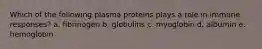 Which of the following plasma proteins plays a role in immune responses? a. fibrinogen b. globulins c. myoglobin d. albumin e. hemoglobin