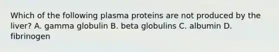 Which of the following plasma proteins are not produced by the liver? A. gamma globulin B. beta globulins C. albumin D. fibrinogen