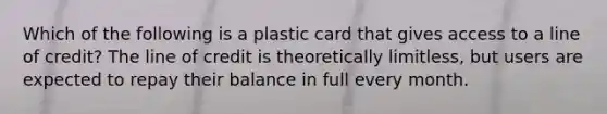 Which of the following is a plastic card that gives access to a line of credit? The line of credit is theoretically limitless, but users are expected to repay their balance in full every month.