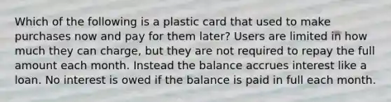 Which of the following is a plastic card that used to make purchases now and pay for them later? Users are limited in how much they can charge, but they are not required to repay the full amount each month. Instead the balance accrues interest like a loan. No interest is owed if the balance is paid in full each month.