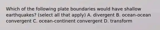 Which of the following plate boundaries would have shallow earthquakes? (select all that apply) A. divergent B. ocean-ocean convergent C. ocean-continent convergent D. transform