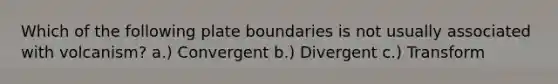 Which of the following plate boundaries is not usually associated with volcanism? a.) Convergent b.) Divergent c.) Transform