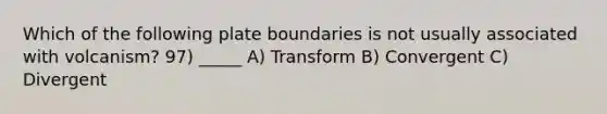 Which of the following plate boundaries is not usually associated with volcanism? 97) _____ A) Transform B) Convergent C) Divergent