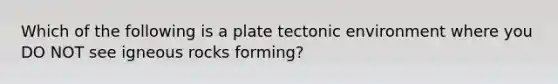 Which of the following is a plate tectonic environment where you DO NOT see igneous rocks forming?