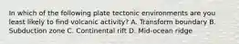 In which of the following plate tectonic environments are you least likely to find volcanic activity? A. Transform boundary B. Subduction zone C. Continental rift D. Mid-ocean ridge