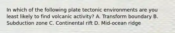 In which of the following plate tectonic environments are you least likely to find volcanic activity? A. Transform boundary B. Subduction zone C. Continental rift D. Mid-ocean ridge