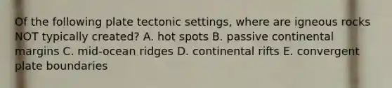 Of the following plate tectonic settings, where are igneous rocks NOT typically created? A. hot spots B. passive continental margins C. mid-ocean ridges D. continental rifts E. convergent plate boundaries