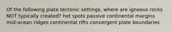 Of the following plate tectonic settings, where are igneous rocks NOT typically created? hot spots passive continental margins mid-ocean ridges continental rifts convergent plate boundaries