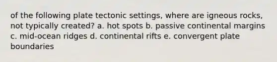 of the following plate tectonic settings, where are igneous rocks, not typically created? a. hot spots b. passive continental margins c. mid-ocean ridges d. continental rifts e. convergent plate boundaries