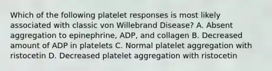 Which of the following platelet responses is most likely associated with classic von Willebrand Disease? A. Absent aggregation to epinephrine, ADP, and collagen B. Decreased amount of ADP in platelets C. Normal platelet aggregation with ristocetin D. Decreased platelet aggregation with ristocetin