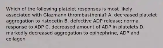 Which of the following platelet responses is most likely associated with Glazmann thrombasthenia? A. decreased platelet aggregation to ristocetin B. defective ADP release; normal response to ADP C. decreased amount of ADP in platelets D. markedly decreased aggregation to epinephrine, ADP and collagen