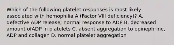 Which of the following platelet responses is most likely associated with hemophilia A (Factor VIII deficiency)? A. defective ADP release; normal response to ADP B. decreased amount ofADP in platelets C. absent aggregation to epinephrine, ADP and collagen D. normal platelet aggregation