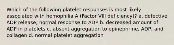 Which of the following platelet responses is most likely associated with hemophilia A (Factor VIII deficiency)? a. defective ADP release; normal response to ADP b. decreased amount of ADP in platelets c. absent aggregation to epinephrine, ADP, and collagen d. normal platelet aggregation