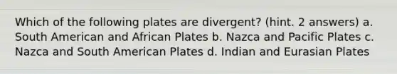 Which of the following plates are divergent? (hint. 2 answers) a. South American and African Plates b. Nazca and Pacific Plates c. Nazca and South American Plates d. Indian and Eurasian Plates