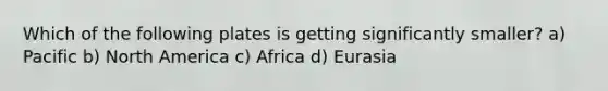 Which of the following plates is getting significantly smaller? a) Pacific b) North America c) Africa d) Eurasia