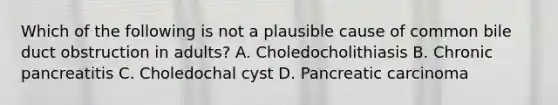 Which of the following is not a plausible cause of common bile duct obstruction in adults? A. Choledocholithiasis B. Chronic pancreatitis C. Choledochal cyst D. Pancreatic carcinoma