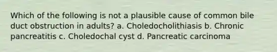 Which of the following is not a plausible cause of common bile duct obstruction in adults? a. Choledocholithiasis b. Chronic pancreatitis c. Choledochal cyst d. Pancreatic carcinoma