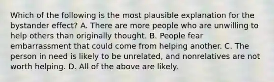 Which of the following is the most plausible explanation for the bystander effect? A. There are more people who are unwilling to help others than originally thought. B. People fear embarrassment that could come from helping another. C. The person in need is likely to be unrelated, and nonrelatives are not worth helping. D. All of the above are likely.