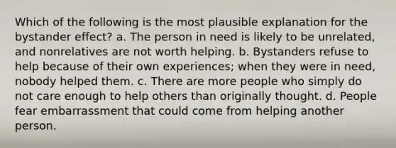 Which of the following is the most plausible explanation for the bystander effect? a. The person in need is likely to be unrelated, and nonrelatives are not worth helping. b. Bystanders refuse to help because of their own experiences; when they were in need, nobody helped them. c. There are more people who simply do not care enough to help others than originally thought. d. People fear embarrassment that could come from helping another person.