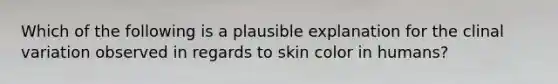 Which of the following is a plausible explanation for the clinal variation observed in regards to skin color in humans?