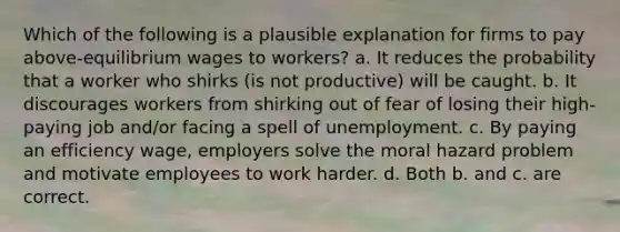 Which of the following is a plausible explanation for firms to pay above-equilibrium wages to workers? a. It reduces the probability that a worker who shirks (is not productive) will be caught. b. It discourages workers from shirking out of fear of losing their high-paying job and/or facing a spell of unemployment. c. By paying an efficiency wage, employers solve the moral hazard problem and motivate employees to work harder. d. Both b. and c. are correct.