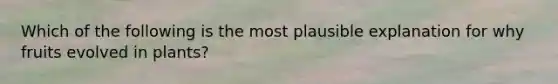 Which of the following is the most plausible explanation for why fruits evolved in plants?