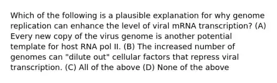 Which of the following is a plausible explanation for why genome replication can enhance the level of viral mRNA transcription? (A) Every new copy of the virus genome is another potential template for host RNA pol II. (B) The increased number of genomes can "dilute out" cellular factors that repress viral transcription. (C) All of the above (D) None of the above