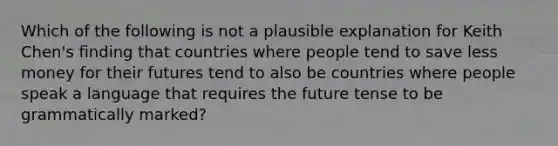 Which of the following is not a plausible explanation for Keith Chen's finding that countries where people tend to save less money for their futures tend to also be countries where people speak a language that requires the future tense to be grammatically marked?