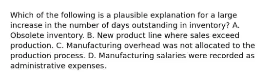 Which of the following is a plausible explanation for a large increase in the number of days outstanding in inventory? A. Obsolete inventory. B. New product line where sales exceed production. C. Manufacturing overhead was not allocated to the production process. D. Manufacturing salaries were recorded as administrative expenses.