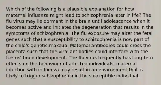 Which of the following is a plausible explanation for how maternal influenza might lead to schizophrenia later in life? The flu virus may lie dormant in the brain until adolescence when it becomes active and initiates the degeneration that results in the symptoms of schizophrenia. The flu exposure may alter the fetal genes such that a susceptibility to schizophrenia is now part of the child's genetic makeup. Maternal antibodies could cross the placenta such that the viral antibodies could interfere with the foetus' brain development. The flu virus frequently has long-tern effects on the behaviour of affected individuals; maternal infection with influenza may result in an environment that is likely to trigger schizophrenia in the susceptible individual.