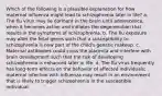 Which of the following is a plausible explanation for how maternal influenza might lead to schizophrenia later in life? a. The flu virus may lie dormant in the brain until adolescence, when it becomes active and initiates the degeneration that results in the symptoms of schizophrenia. b. The flu exposure may alter the fetal genes such that a susceptibility to schizophrenia is now part of the child's genetic makeup. c. Maternal antibodies could cross the placenta and interfere with brain development such that the risk of developing schizophrenia is enhanced later in life. d. The flu virus frequently has long-term effects on the behavior of affected individuals; maternal infection with influenza may result in an environment that is likely to trigger schizophrenia in the susceptible individual.