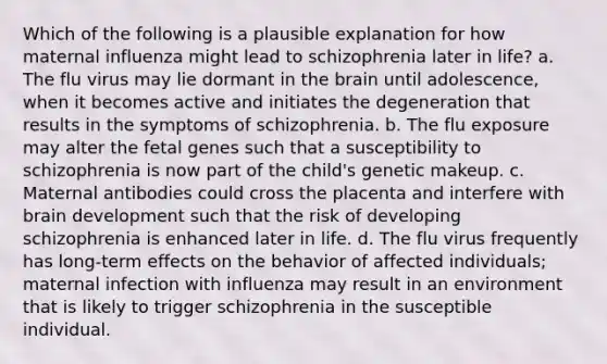 Which of the following is a plausible explanation for how maternal influenza might lead to schizophrenia later in life? a. The flu virus may lie dormant in the brain until adolescence, when it becomes active and initiates the degeneration that results in the symptoms of schizophrenia. b. The flu exposure may alter the fetal genes such that a susceptibility to schizophrenia is now part of the child's genetic makeup. c. Maternal antibodies could cross the placenta and interfere with brain development such that the risk of developing schizophrenia is enhanced later in life. d. The flu virus frequently has long-term effects on the behavior of affected individuals; maternal infection with influenza may result in an environment that is likely to trigger schizophrenia in the susceptible individual.