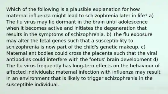 Which of the following is a plausible explanation for how maternal influenza might lead to schizophrenia later in life? a) The flu virus may lie dormant in the brain until adolescence when it becomes active and initiates the degeneration that results in the symptoms of schizophrenia. b) The flu exposure may alter the fetal genes such that a susceptibility to schizophrenia is now part of the child's genetic makeup. c) Maternal antibodies could cross the placenta such that the viral antibodies could interfere with the foetus' brain development d) The flu virus frequently has long-tern effects on the behaviour of affected individuals; maternal infection with influenza may result in an environment that is likely to trigger schizophrenia in the susceptible individual.