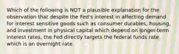 Which of the following is NOT a plausible explanation for the observation that despite the Fed's interest in affecting demand for interest sensitive goods such as consumer durables, housing, and investment in physical capital which depend on longer-term interest rates, the Fed directly targets the federal funds rate which is an overnight rate.