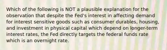 Which of the following is NOT a plausible explanation for the observation that despite the Fed's interest in affecting demand for interest sensitive goods such as consumer durables, housing, and investment in physical capital which depend on longer-term interest rates, the Fed directly targets the federal funds rate which is an overnight rate.