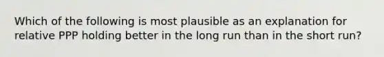 Which of the following is most plausible as an explanation for relative PPP holding better in the long run than in the short​ run?