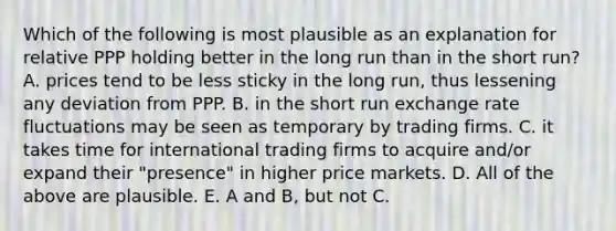 Which of the following is most plausible as an explanation for relative PPP holding better in the long run than in the short​ run? A. prices tend to be less sticky in the long​ run, thus lessening any deviation from PPP. B. in the short run exchange rate fluctuations may be seen as temporary by trading firms. C. it takes time for international trading firms to acquire​ and/or expand their​ "presence" in higher price markets. D. All of the above are plausible. E. A and​ B, but not C.