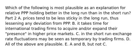 Which of the following is most plausible as an explanation for relative PPP holding better in the long run than in the short​ run? Part 2 A. prices tend to be less sticky in the long​ run, thus lessening any deviation from PPP. B. it takes time for international trading firms to acquire​ and/or expand their​ "presence" in higher price markets. C. in the short run exchange rate fluctuations may be seen as temporary by trading firms. D. All of the above are plausible. E. A and​ B, but not C.