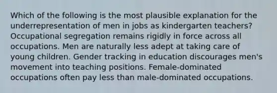 Which of the following is the most plausible explanation for the underrepresentation of men in jobs as kindergarten teachers? Occupational segregation remains rigidly in force across all occupations. Men are naturally less adept at taking care of young children. Gender tracking in education discourages men's movement into teaching positions. Female-dominated occupations often pay less than male-dominated occupations.