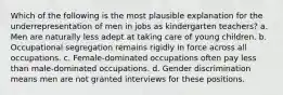 Which of the following is the most plausible explanation for the underrepresentation of men in jobs as kindergarten teachers? a. Men are naturally less adept at taking care of young children. b. Occupational segregation remains rigidly in force across all occupations. c. Female-dominated occupations often pay less than male-dominated occupations. d. Gender discrimination means men are not granted interviews for these positions.