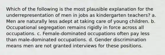 Which of the following is the most plausible explanation for the underrepresentation of men in jobs as kindergarten teachers? a. Men are naturally less adept at taking care of young children. b. Occupational segregation remains rigidly in force across all occupations. c. Female-dominated occupations often pay less than male-dominated occupations. d. Gender discrimination means men are not granted interviews for these positions.