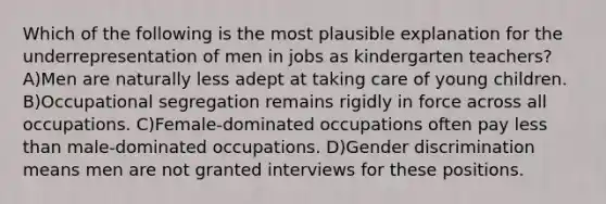 Which of the following is the most plausible explanation for the underrepresentation of men in jobs as kindergarten teachers? A)Men are naturally less adept at taking care of young children. B)Occupational segregation remains rigidly in force across all occupations. C)Female-dominated occupations often pay less than male-dominated occupations. D)Gender discrimination means men are not granted interviews for these positions.