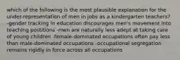 which of the following is the most plausible explanation for the under-representation of men in jobs as a kindergarten teachers? -gender tracking in education discourages men's movement into teaching postitions -men are naturally less adept at taking care of young children -female-dominated occupations often pay less than male-dominated occupations -occupational segregation remains rigidly in force across all occupations