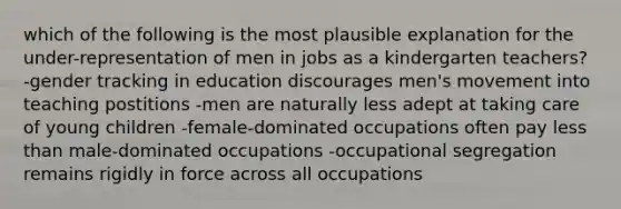 which of the following is the most plausible explanation for the under-representation of men in jobs as a kindergarten teachers? -gender tracking in education discourages men's movement into teaching postitions -men are naturally less adept at taking care of young children -female-dominated occupations often pay less than male-dominated occupations -occupational segregation remains rigidly in force across all occupations