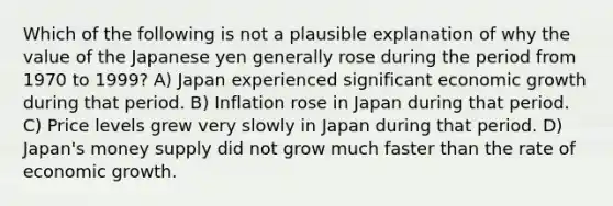 Which of the following is not a plausible explanation of why the value of the Japanese yen generally rose during the period from 1970 to 1999? A) Japan experienced significant economic growth during that period. B) Inflation rose in Japan during that period. C) Price levels grew very slowly in Japan during that period. D) Japan's money supply did not grow much faster than the rate of economic growth.