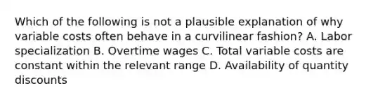 Which of the following is not a plausible explanation of why variable costs often behave in a curvilinear fashion? A. Labor specialization B. Overtime wages C. Total variable costs are constant within the relevant range D. Availability of quantity discounts