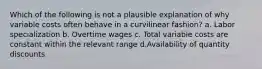 Which of the following is not a plausible explanation of why variable costs often behave in a curvilinear fashion? a. Labor specialization b. Overtime wages c. Total variable costs are constant within the relevant range d.Availability of quantity discounts