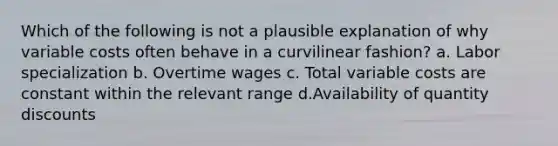 Which of the following is not a plausible explanation of why variable costs often behave in a curvilinear fashion? a. Labor specialization b. Overtime wages c. Total variable costs are constant within the relevant range d.Availability of quantity discounts